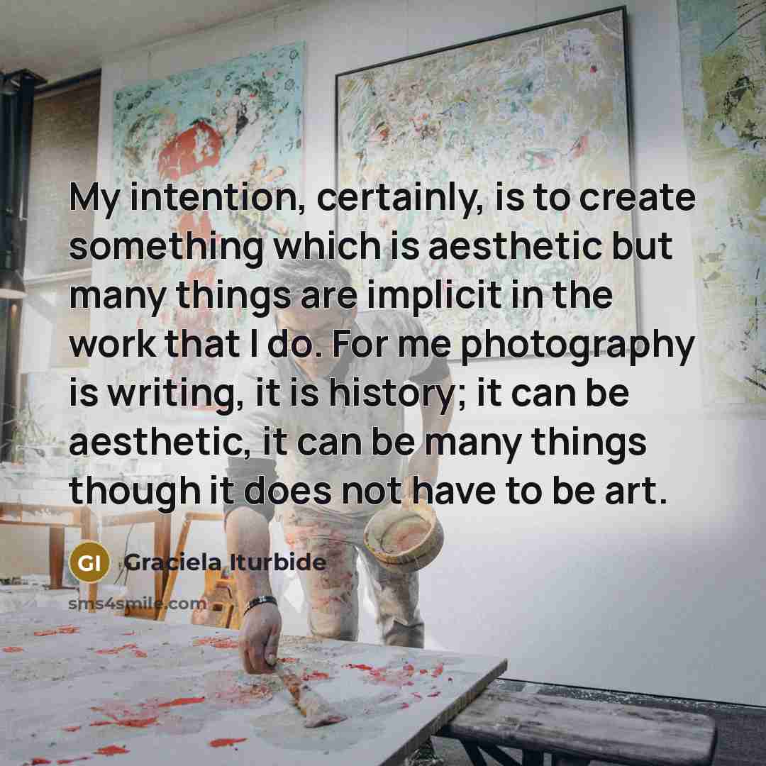 “My intention, certainly, is to create something which is aesthetic but many things are implicit in the work that I do. For me photography is writing, it is history; it can be aesthetic, it can be many things though it does not have to be art.” quote by Graciela Iturbide