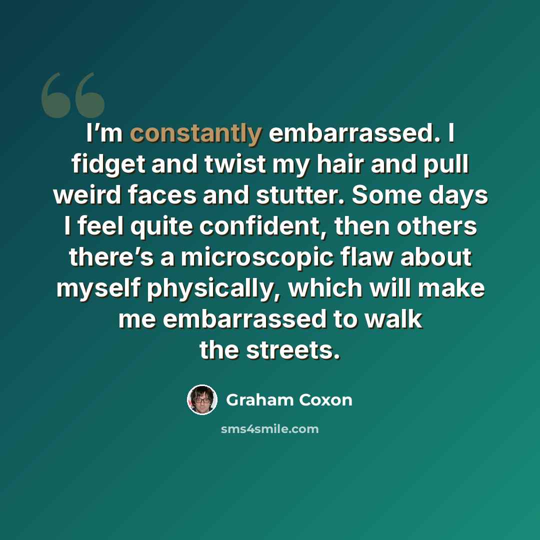 “I’m constantly embarrassed. I fidget and twist my hair and pull weird faces and stutter. Some days I feel quite confident, then others there’s a microscopic flaw about myself physically, which will make me embarrassed to walk the streets.” quote by Graham Coxon