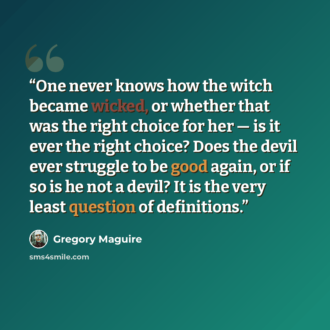 “One never knows how the witch became wicked, or whether that was the right choice for her — is it ever the right choice? Does the devil ever struggle to be good again, or if so is he not a devil? It is the very least question of definitions.” quote by Gregory Maguire