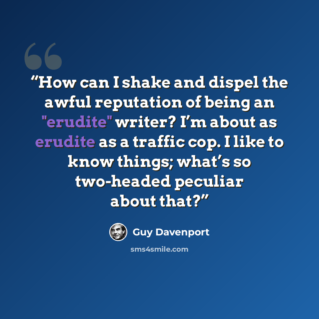 “How can I shake and dispel the awful reputation of being an "erudite" writer? I’m about as erudite as a traffic cop. I like to know things; what’s so two-headed peculiar about that?” quote by Guy Davenport