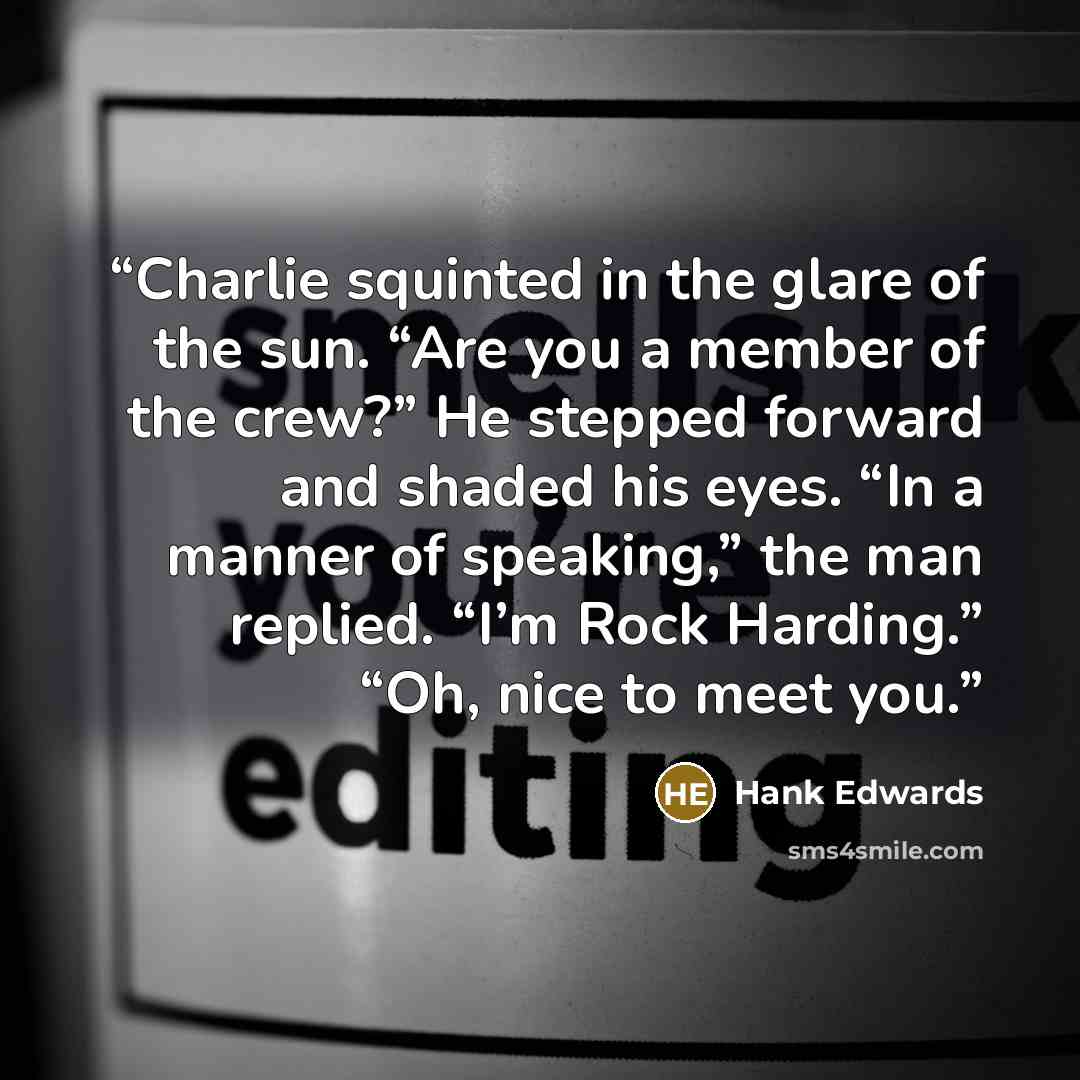 “Charlie squinted in the glare of the sun. “Are you a member of the crew?” He stepped forward and shaded his eyes. “In a manner of speaking,” the man replied. “I’m Rock Harding.” “Oh, nice to meet you.” quote by Hank Edwards