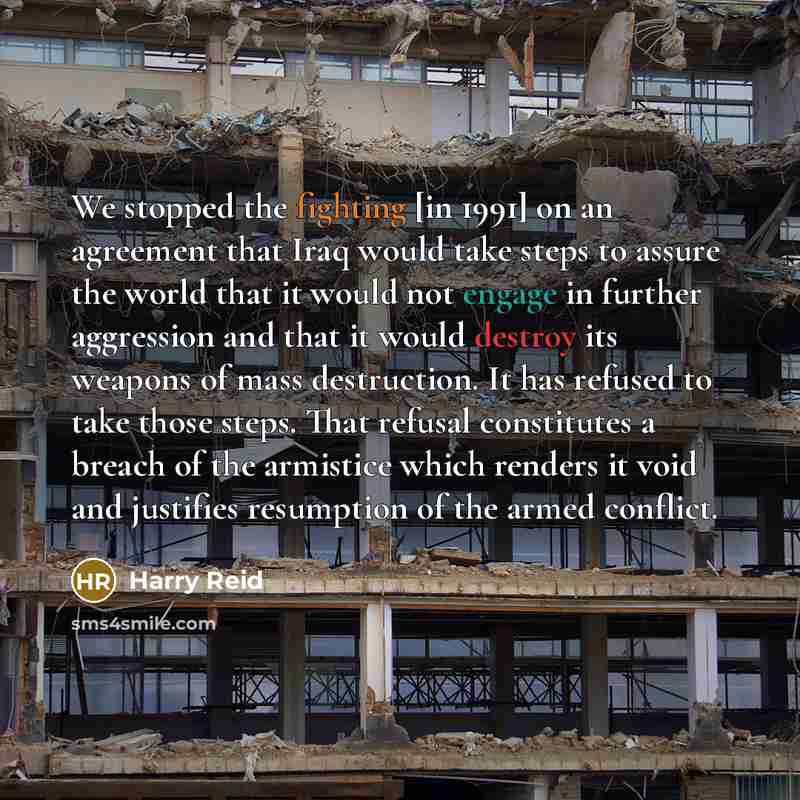 “We stopped the fighting [in 1991] on an agreement that Iraq would take steps to assure the world that it would not engage in further aggression and that it would destroy its weapons of mass destruction. It has refused to take those steps. That refusal constitutes a breach of the armistice which…” quote by Harry Reid