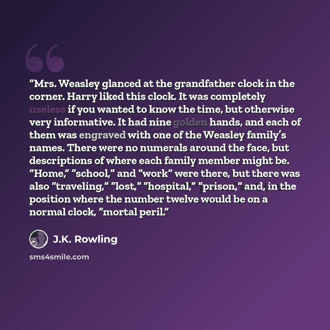 “Mrs. Weasley glanced at the grandfather clock in the corner. Harry liked this clock. It was completely useless if you wanted to know the time, but otherwise very informative. It had nine golden hands, and each of them was engraved with one of the Weasley family’s names. There were no numerals…” quote by J.K. Rowling