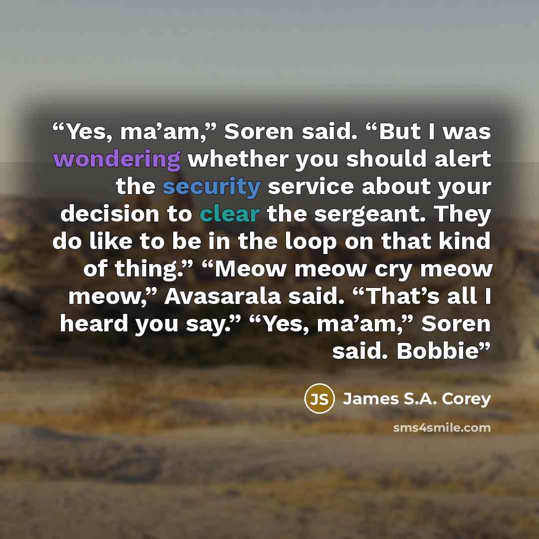 “Yes, ma’am,” Soren said. “But I was wondering whether you should alert the security service about your decision to clear the sergeant. They do like to be in the loop on that kind of thing.” “Meow meow cry meow meow,” Avasarala said. “That’s all I heard you say.” “Yes, ma’am,” Soren said. Bobbie” quote by James S.A. Corey