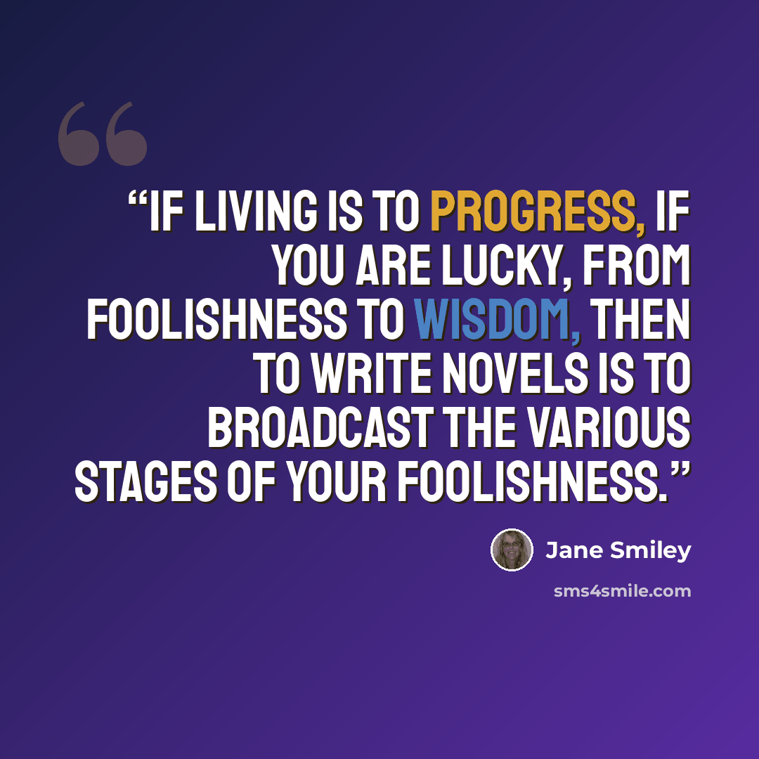 “If living is to progress, if you are lucky, from foolishness to wisdom, then to write novels is to broadcast the various stages of your foolishness.” quote by Jane Smiley