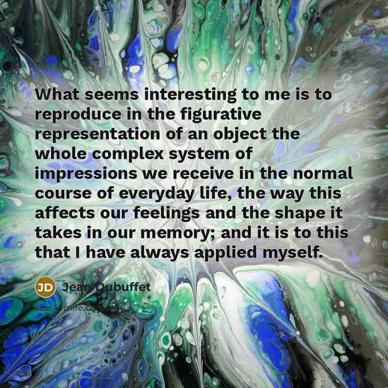 “What seems interesting to me is to reproduce in the figurative representation of an object the whole complex system of impressions we receive in the normal course of everyday life, the way this affects our feelings and the shape it takes in our memory; and it is to this that I have always applied…” quote by Jean Dubuffet