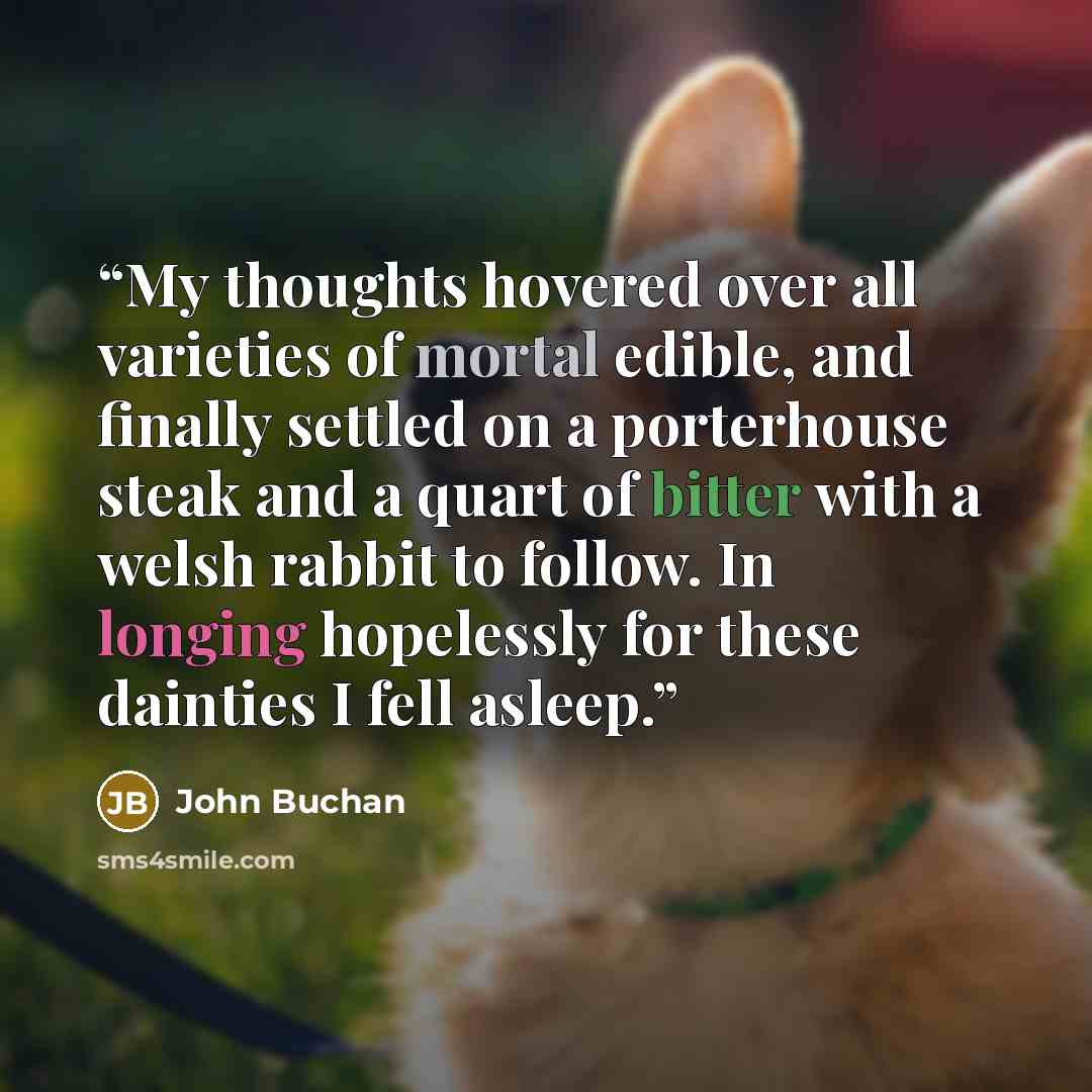 “My thoughts hovered over all varieties of mortal edible, and finally settled on a porterhouse steak and a quart of bitter with a welsh rabbit to follow. In longing hopelessly for these dainties I fell asleep.” quote by John Buchan