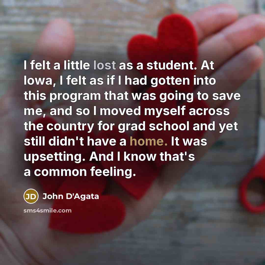 “I felt a little lost as a student. At Iowa, I felt as if I had gotten into this program that was going to save me, and so I moved myself across the country for grad school and yet still didn't have a home. It was upsetting. And I know that's a common feeling.” quote by John D'Agata