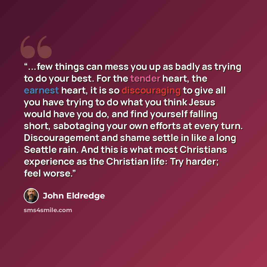 “...few things can mess you up as badly as trying to do your best. For the tender heart, the earnest heart, it is so discouraging to give all you have trying to do what you think Jesus would have you do, and find yourself falling short, sabotaging your own efforts at every turn. Discouragement and…” quote by John Eldredge