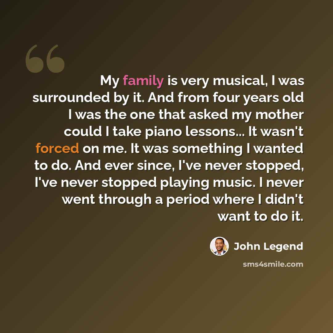 “My family is very musical, I was surrounded by it. And from four years old I was the one that asked my mother could I take piano lessons... It wasn't forced on me. It was something I wanted to do. And ever since, I've never stopped, I've never stopped playing music. I never went through a period…” quote by John Legend