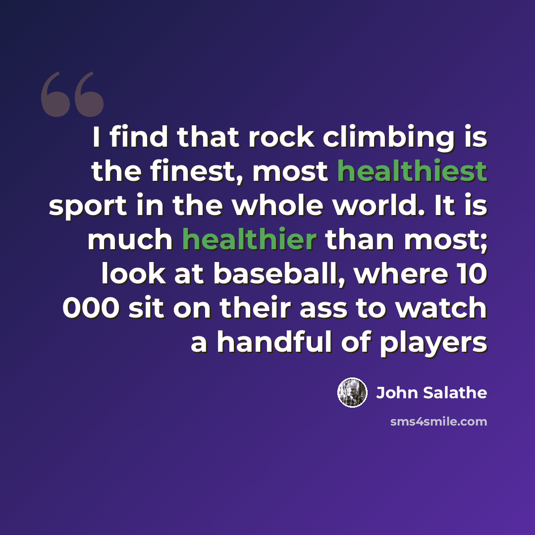 “I find that rock climbing is the finest, most healthiest sport in the whole world. It is much healthier than most; look at baseball, where 10 000 sit on their ass to watch a handful of players” quote by John Salathe
