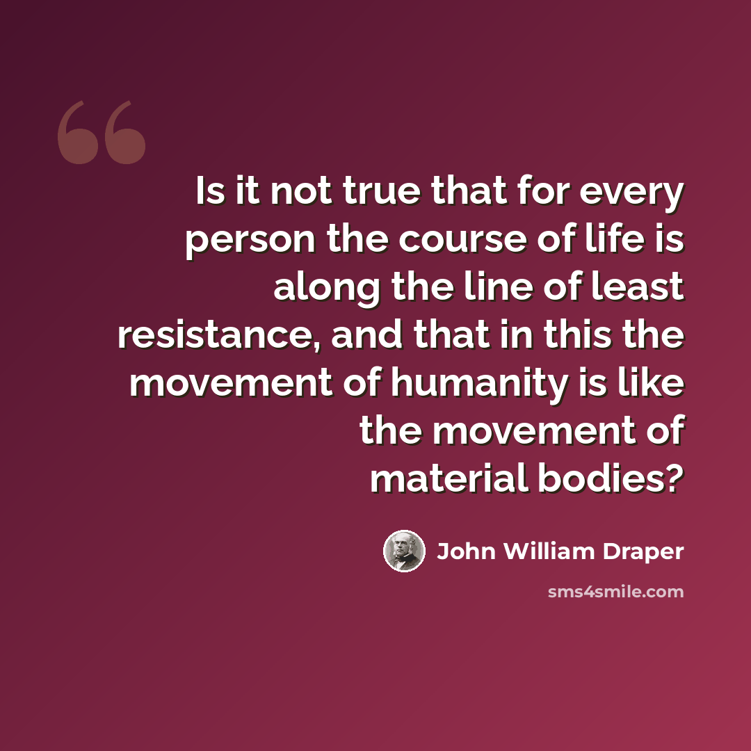 “Is it not true that for every person the course of life is along the line of least resistance, and that in this the movement of humanity is like the movement of material bodies?” quote by John William Draper