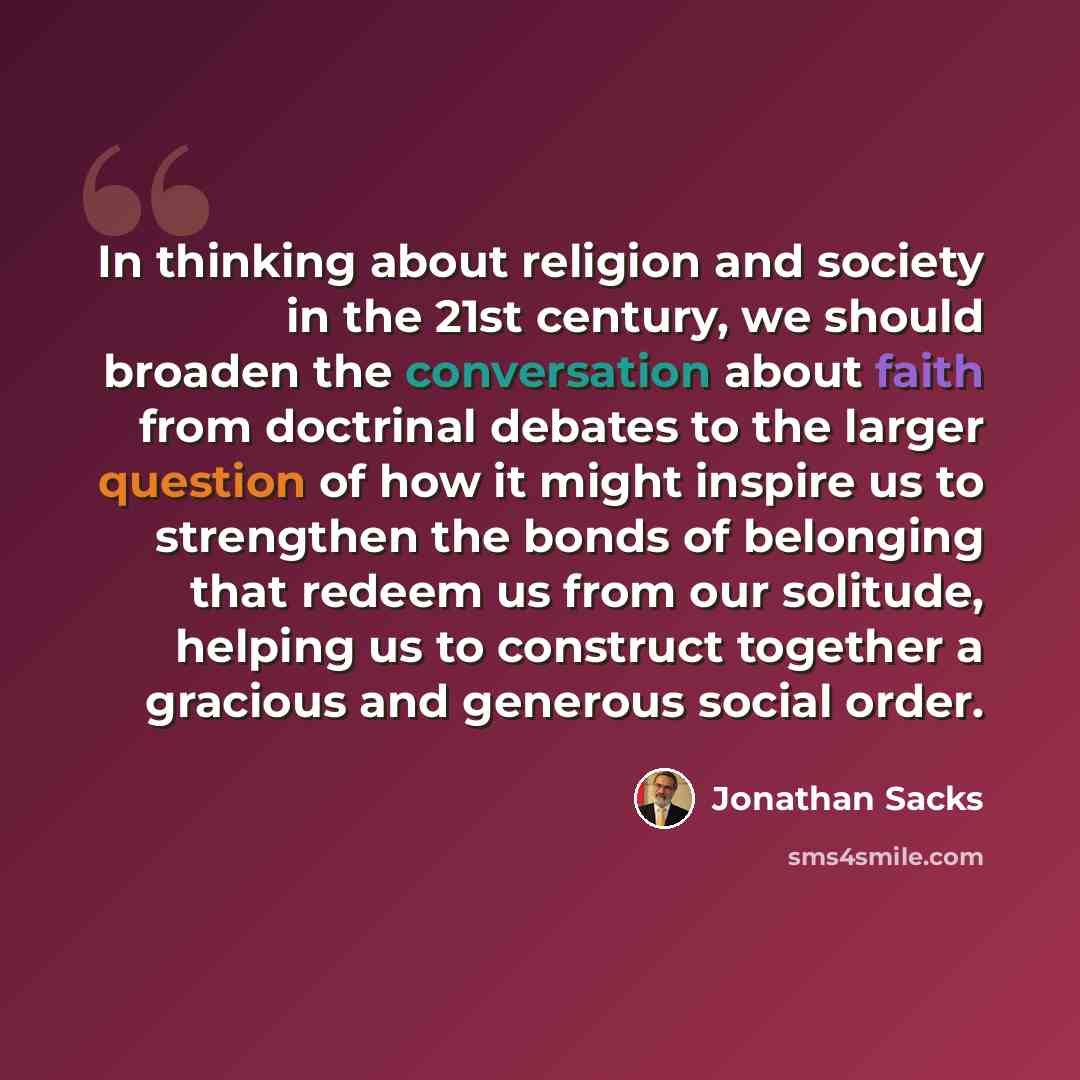 “In thinking about religion and society in the 21st century, we should broaden the conversation about faith from doctrinal debates to the larger question of how it might inspire us to strengthen the bonds of belonging that redeem us from our solitude, helping us to construct together a gracious and…” quote by Jonathan Sacks