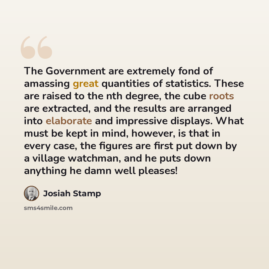“The Government are extremely fond of amassing great quantities of statistics. These are raised to the nth degree, the cube roots are extracted, and the results are arranged into elaborate and impressive displays. What must be kept in mind, however, is that in every case, the figures are first put…” quote by Josiah Stamp