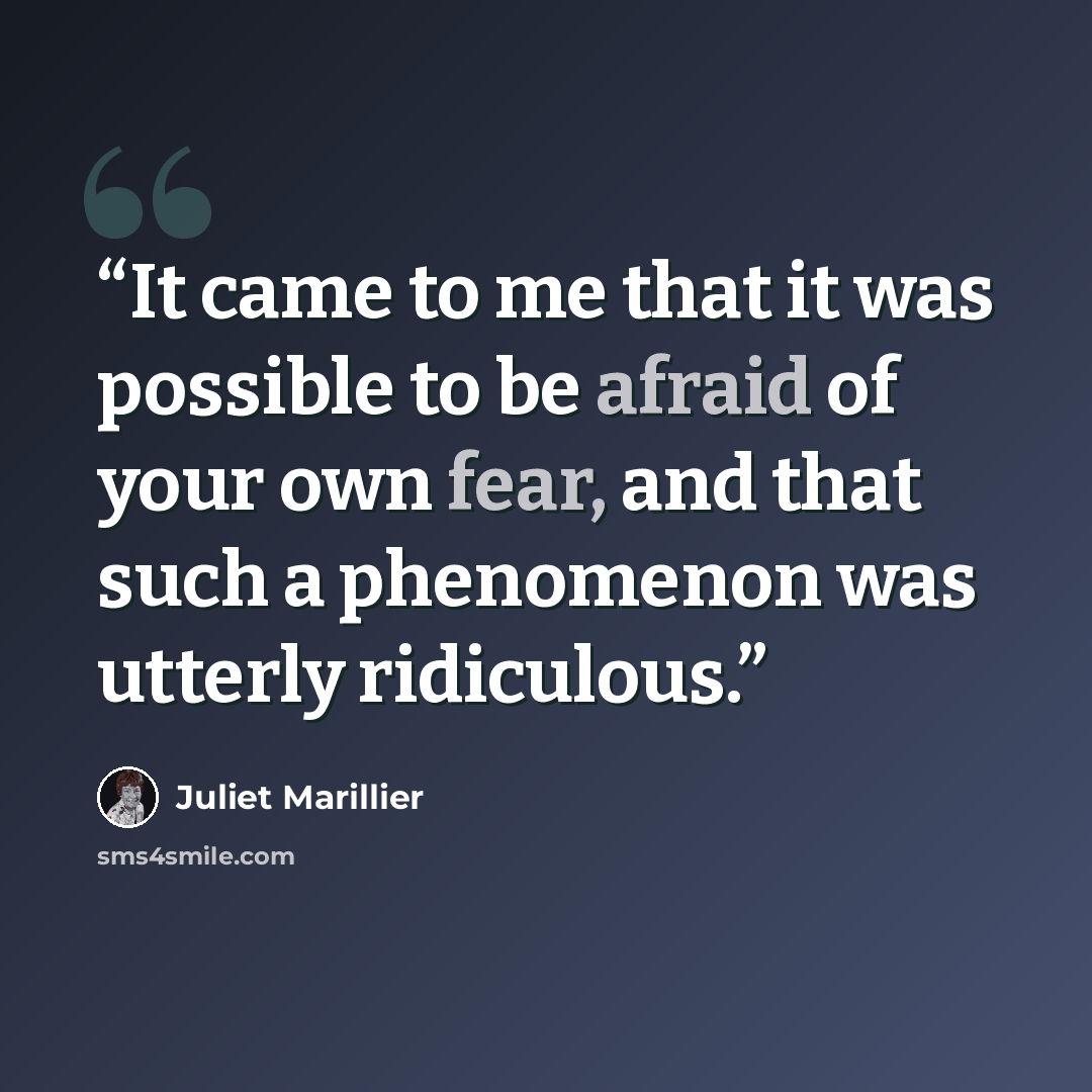 “It came to me that it was possible to be afraid of your own fear, and that such a phenomenon was utterly ridiculous.” quote by Juliet Marillier