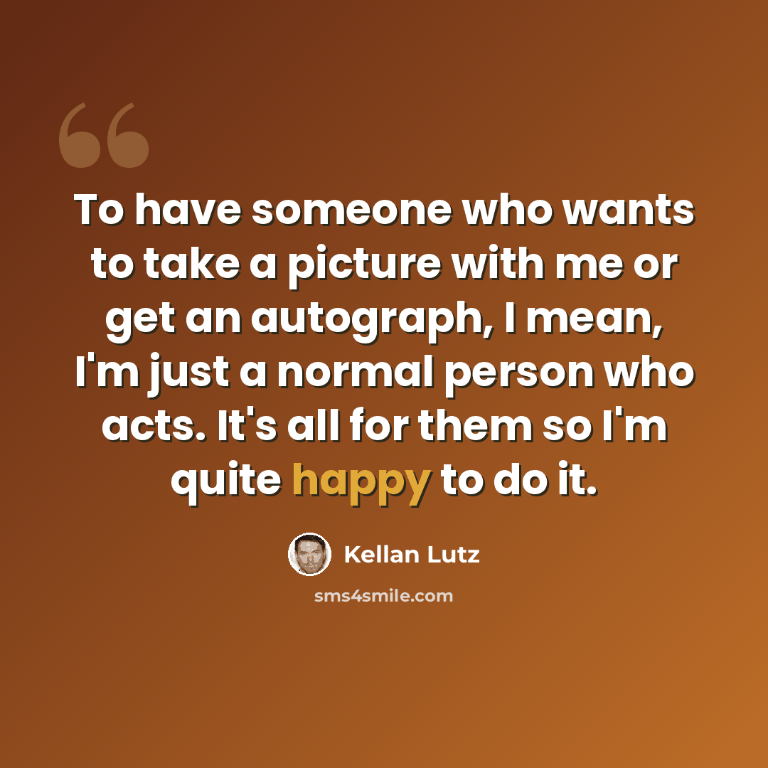 “To have someone who wants to take a picture with me or get an autograph, I mean, I'm just a normal person who acts. It's all for them so I'm quite happy to do it.” quote by Kellan Lutz