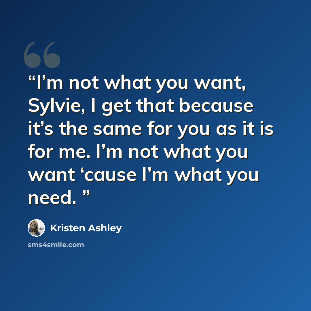 “I’m not what you want, Sylvie, I get that because it’s the same for you as it is for me. I’m not what you want ‘cause I’m what you need.” quote by Kristen Ashley
