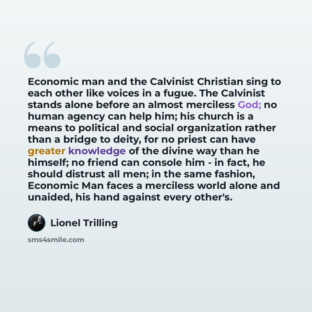 “Economic man and the Calvinist Christian sing to each other like voices in a fugue. The Calvinist stands alone before an almost merciless God; no human agency can help him; his church is a means to political and social organization rather than a bridge to deity, for no priest can have greater…” quote by Lionel Trilling