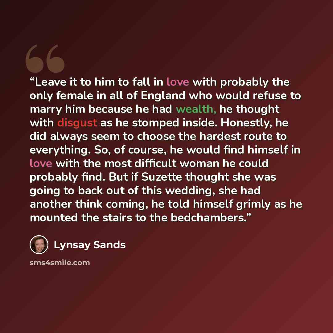 “Leave it to him to fall in love with probably the only female in all of England who would refuse to marry him because he had wealth, he thought with disgust as he stomped inside. Honestly, he did always seem to choose the hardest route to everything. So, of course, he would find himself in love…” quote by Lynsay Sands