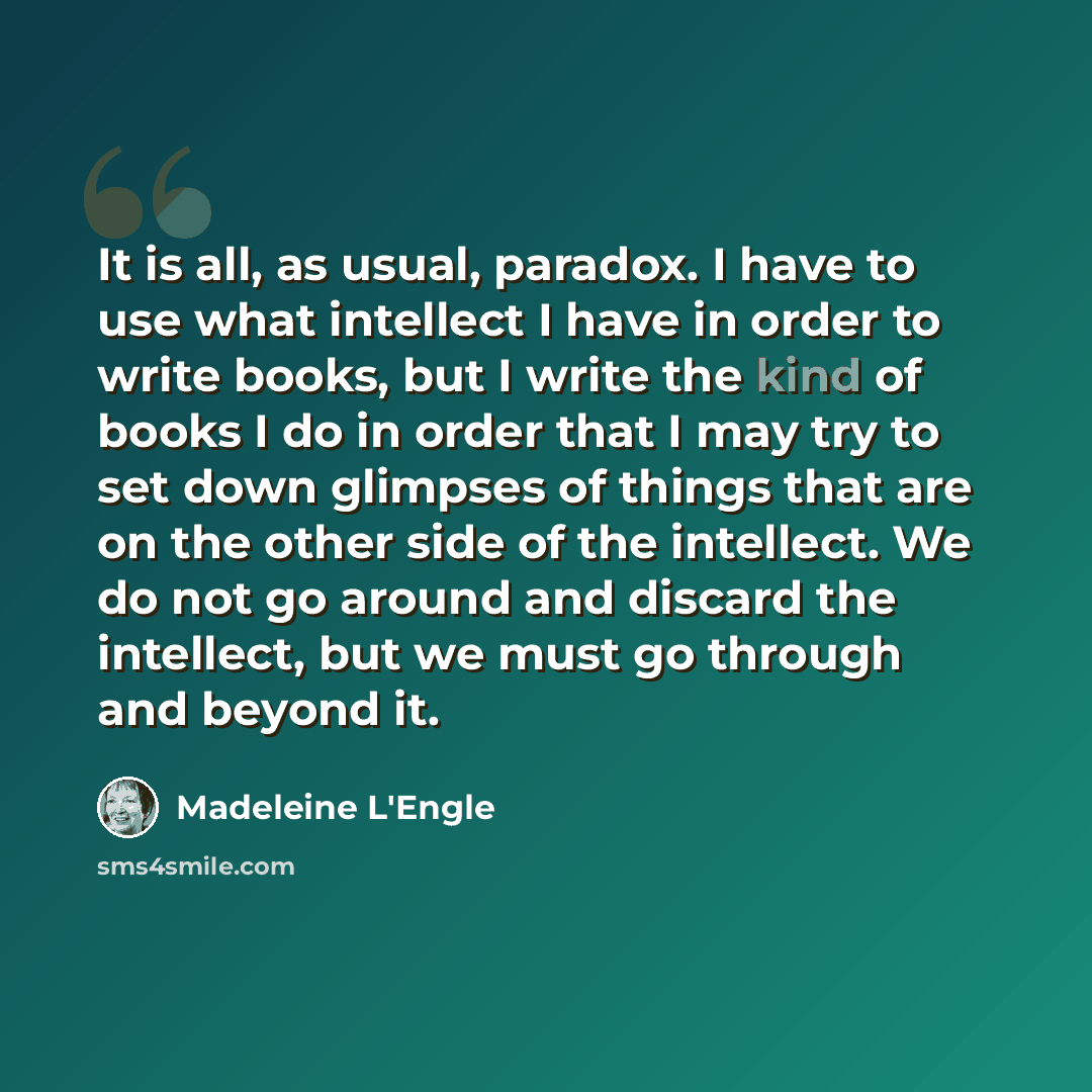 “It is all, as usual, paradox. I have to use what intellect I have in order to write books, but I write the kind of books I do in order that I may try to set down glimpses of things that are on the other side of the intellect. We do not go around and discard the intellect, but we must go through…” quote by Madeleine L'Engle