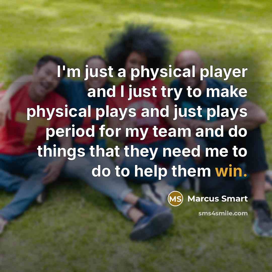 “I'm just a physical player and I just try to make physical plays and just plays period for my team and do things that they need me to do to help them win.” quote by Marcus Smart