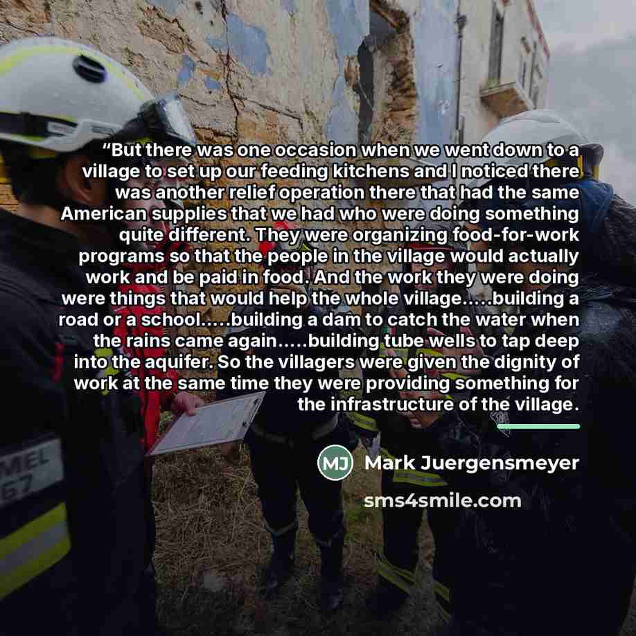““But there was one occasion when we went down to a village to set up our feeding kitchens and I noticed there was another relief operation there that had the same American supplies that we had who were doing something quite different. They were organizing food-for-work programs so that the people…” quote by Mark Juergensmeyer