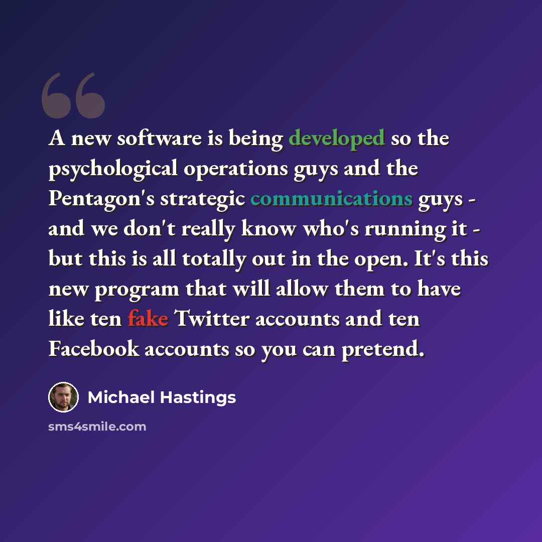 “A new software is being developed so the psychological operations guys and the Pentagon's strategic communications guys - and we don't really know who's running it - but this is all totally out in the open. It's this new program that will allow them to have like ten fake Twitter accounts and ten…” quote by Michael Hastings