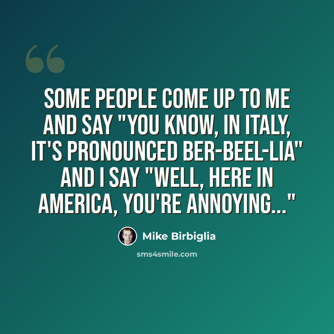 “Some people come up to me and say "You know, in Italy, it's pronounced Ber-beel-lia" And I say "Well, here in America, you're annoying..."” quote by Mike Birbiglia