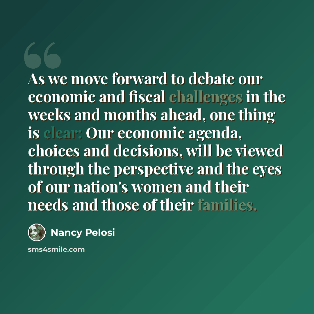 “As we move forward to debate our economic and fiscal challenges in the weeks and months ahead, one thing is clear: Our economic agenda, choices and decisions, will be viewed through the perspective and the eyes of our nation's women and their needs and those of their families.” quote by Nancy Pelosi