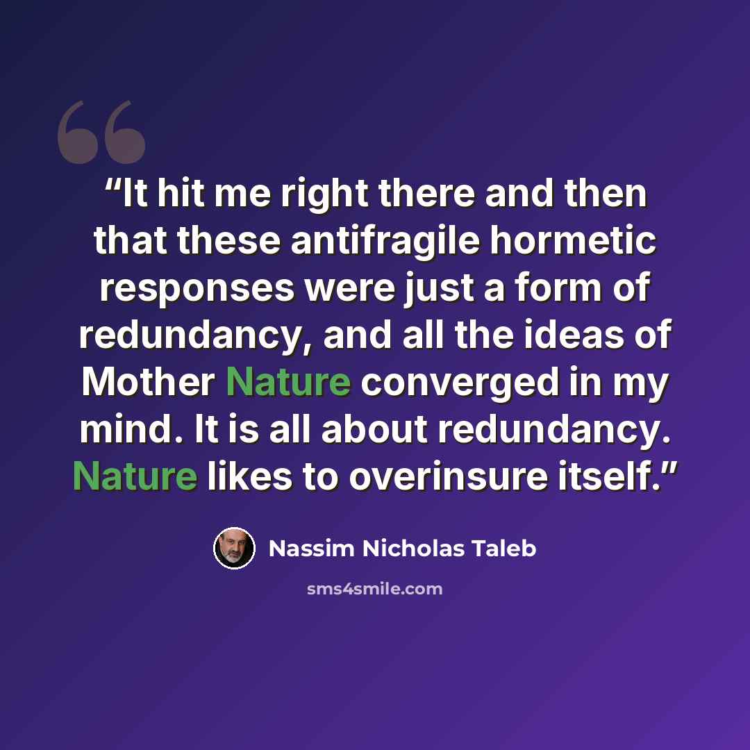 “It hit me right there and then that these antifragile hormetic responses were just a form of redundancy, and all the ideas of Mother Nature converged in my mind. It is all about redundancy. Nature likes to overinsure itself.” quote by Nassim Nicholas Taleb