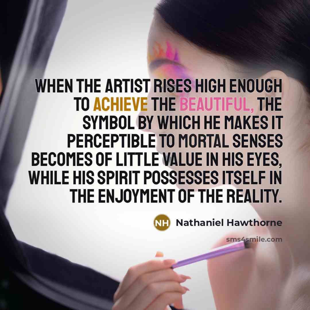 “When the Artist rises high enough to achieve the Beautiful, the symbol by which he makes it perceptible to mortal senses becomes of little value in his eyes, while his spirit possesses itself in the enjoyment of the reality.” quote by Nathaniel Hawthorne
