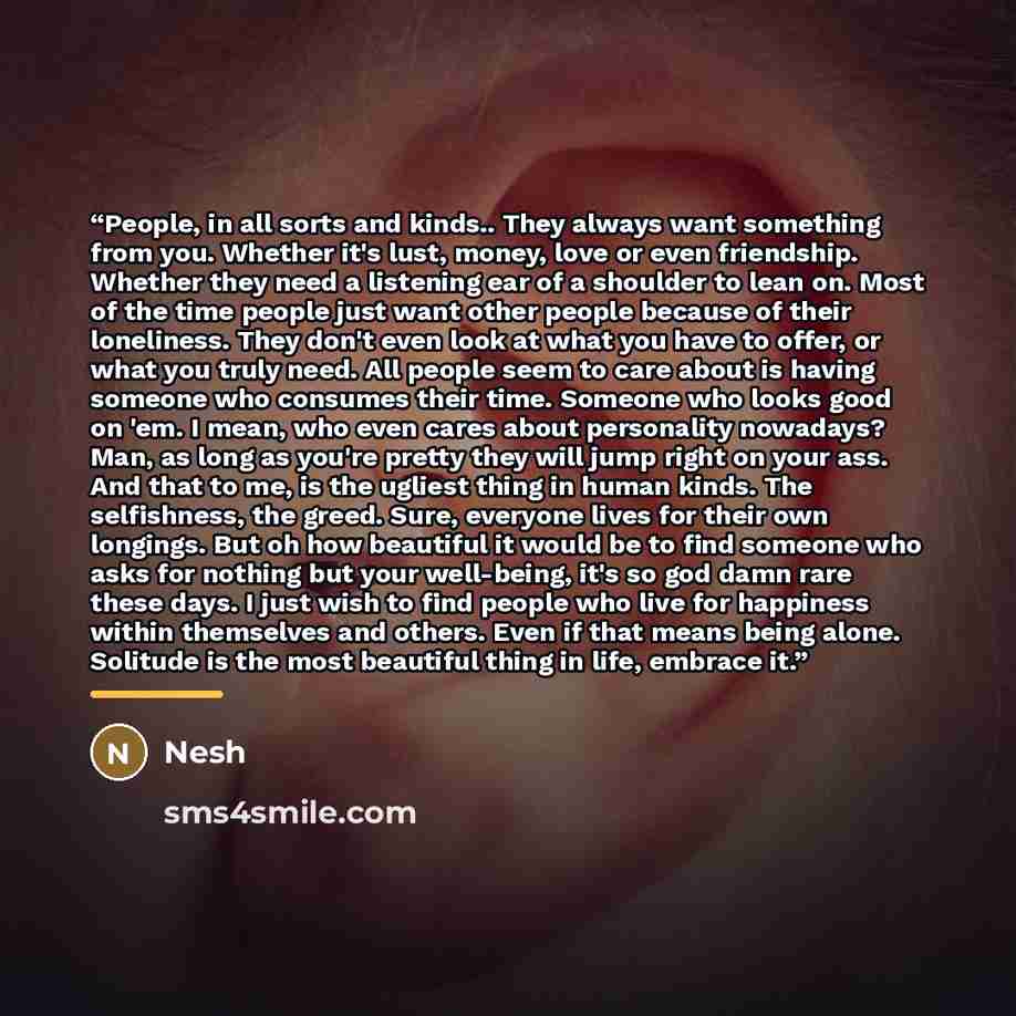 “People, in all sorts and kinds.. They always want something from you. Whether it's lust, money, love or even friendship. Whether they need a listening ear of a shoulder to lean on. Most of the time people just want other people because of their loneliness. They don't even look at what you have to…” quote by Nesh