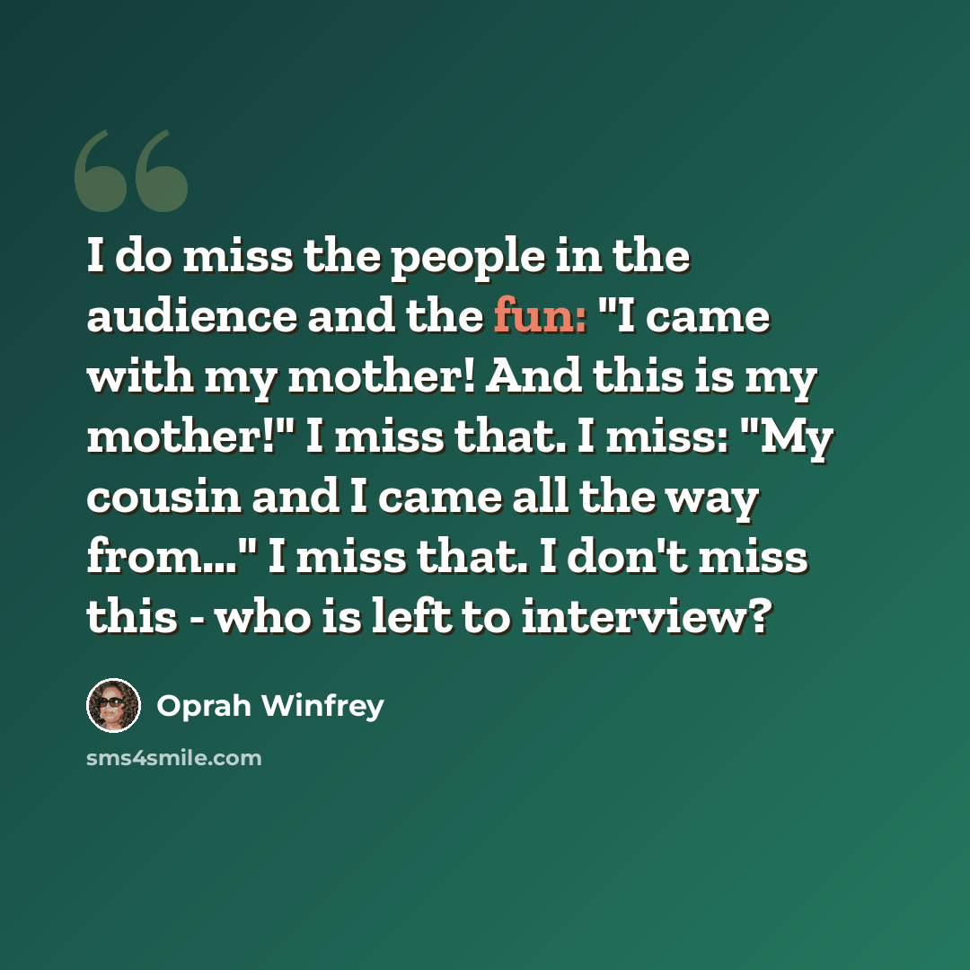 “I do miss the people in the audience and the fun: "I came with my mother! And this is my mother!" I miss that. I miss: "My cousin and I came all the way from…" I miss that. I don't miss this - who is left to interview?” quote by Oprah Winfrey