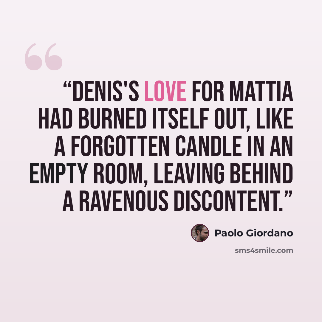 “Denis's love for Mattia had burned itself out, like a forgotten candle in an empty room, leaving behind a ravenous discontent.” quote by Paolo Giordano
