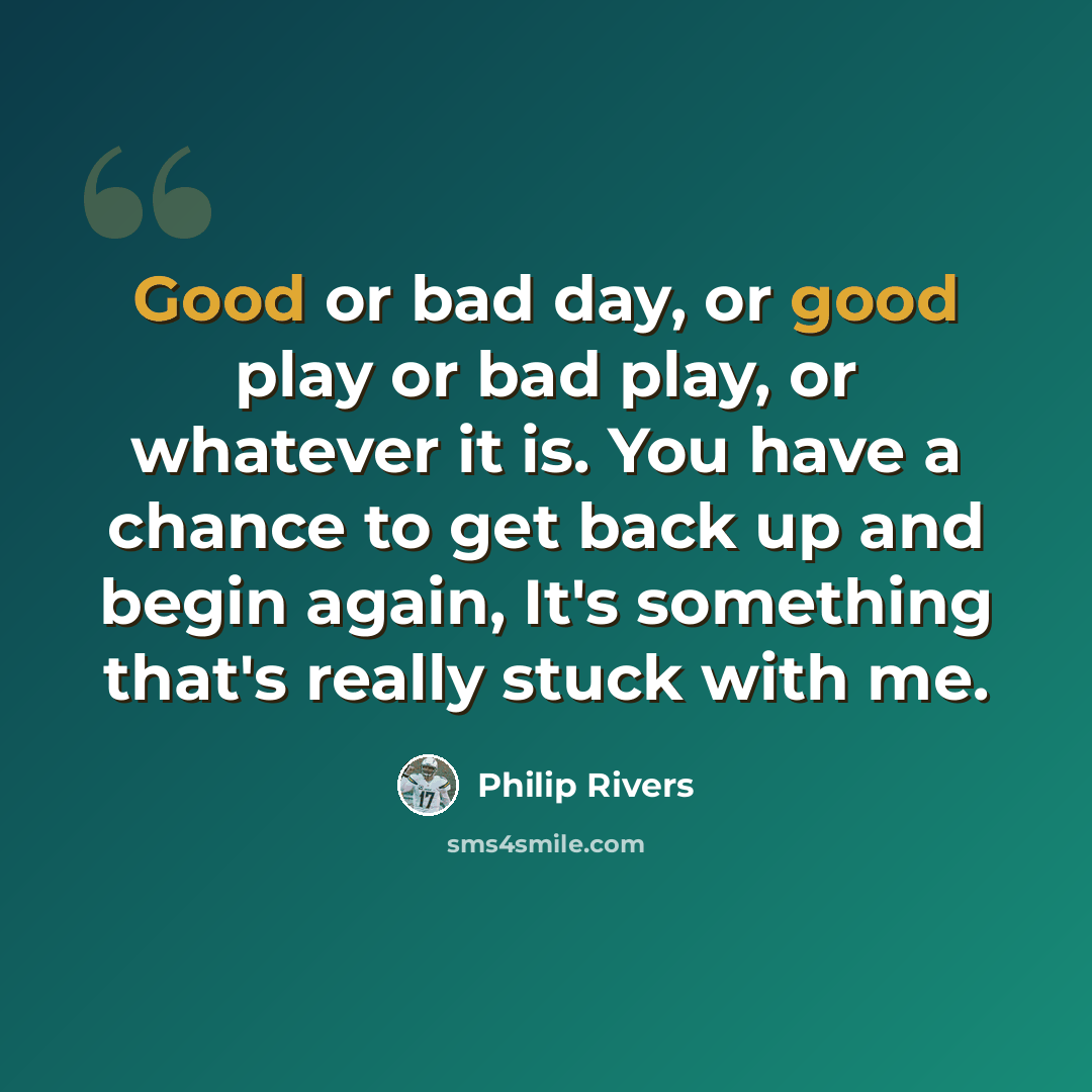 “Good or bad day, or good play or bad play, or whatever it is. You have a chance to get back up and begin again, It's something that's really stuck with me.” quote by Philip Rivers