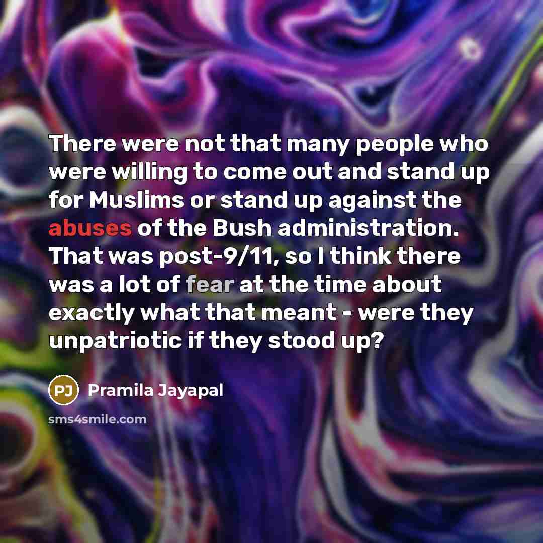 “There were not that many people who were willing to come out and stand up for Muslims or stand up against the abuses of the Bush administration. That was post-9/11, so I think there was a lot of fear at the time about exactly what that meant - were they unpatriotic if they stood up?” quote by Pramila Jayapal