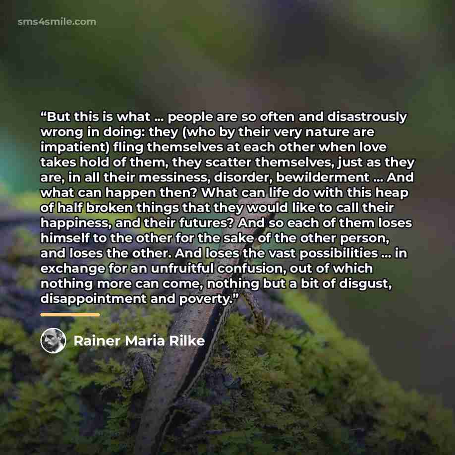 “But this is what ... people are so often and disastrously wrong in doing: they (who by their very nature are impatient) fling themselves at each other when love takes hold of them, they scatter themselves, just as they are, in all their messiness, disorder, bewilderment ... And what can happen…” quote by Rainer Maria Rilke