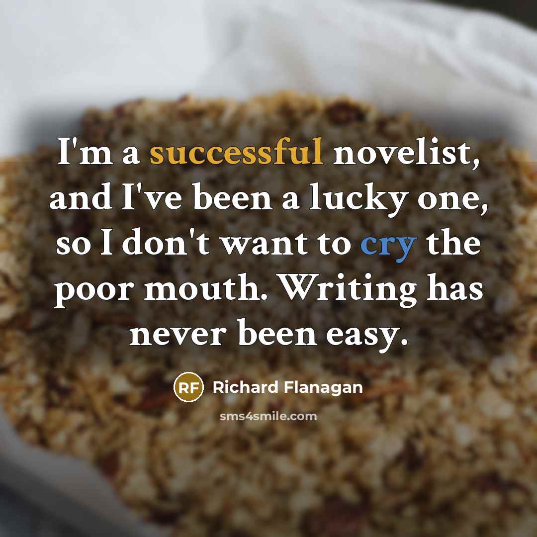 “I'm a successful novelist, and I've been a lucky one, so I don't want to cry the poor mouth. Writing has never been easy.” quote by Richard Flanagan