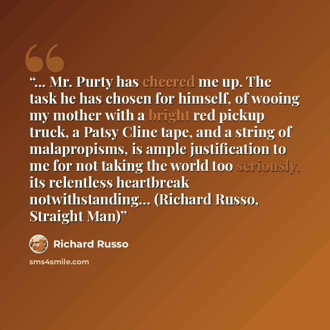 “... Mr. Purty has cheered me up. The task he has chosen for himself, of wooing my mother with a bright red pickup truck, a Patsy Cline tape, and a string of malapropisms, is ample justification to me for not taking the world too seriously, its relentless heartbreak notwithstanding… (Richard Russo…” quote by Richard Russo