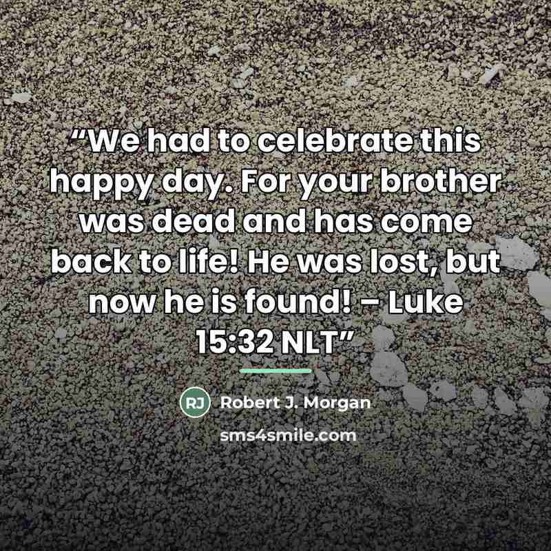“We had to celebrate this happy day. For your brother was dead and has come back to life! He was lost, but now he is found! – Luke 15:32 NLT” quote by Robert J. Morgan