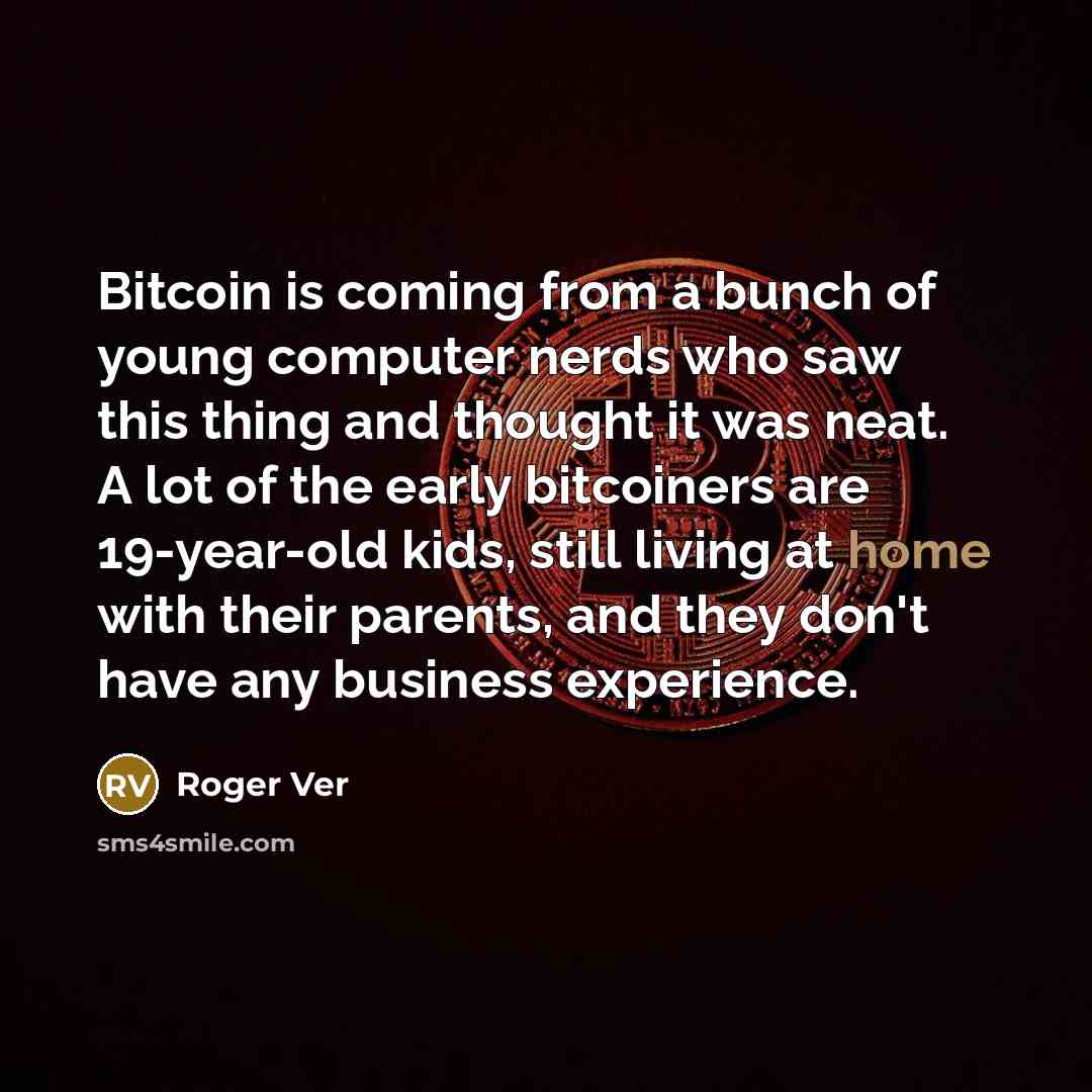“Bitcoin is coming from a bunch of young computer nerds who saw this thing and thought it was neat. A lot of the early bitcoiners are 19-year-old kids, still living at home with their parents, and they don't have any business experience.” quote by Roger Ver