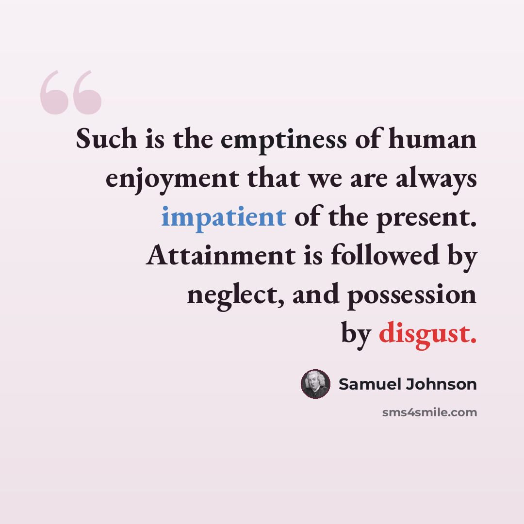 “Such is the emptiness of human enjoyment that we are always impatient of the present. Attainment is followed by neglect, and possession by disgust.” quote by Samuel Johnson