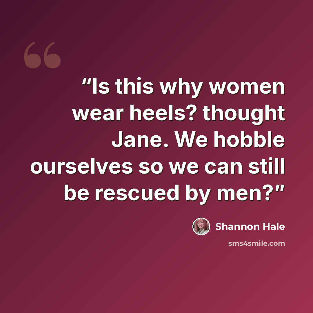“Is this why women wear heels? thought Jane. We hobble ourselves so we can still be rescued by men?” quote by Shannon Hale