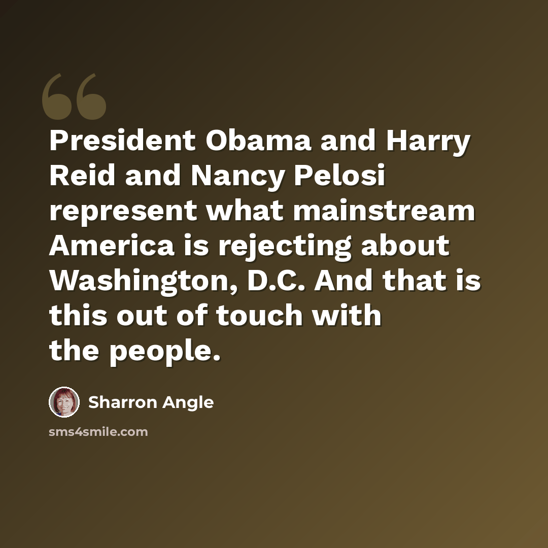 “President Obama and Harry Reid and Nancy Pelosi represent what mainstream America is rejecting about Washington, D.C. And that is this out of touch with the people.” quote by Sharron Angle