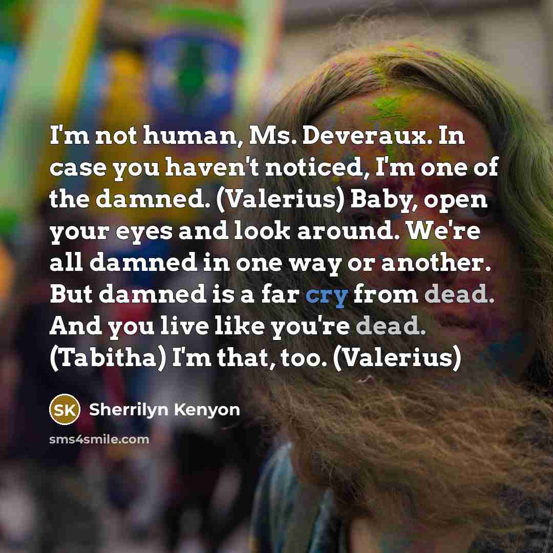 “I'm not human, Ms. Deveraux. In case you haven't noticed, I'm one of the damned. (Valerius) Baby, open your eyes and look around. We're all damned in one way or another. But damned is a far cry from dead. And you live like you're dead. (Tabitha) I'm that, too. (Valerius)” quote by Sherrilyn Kenyon