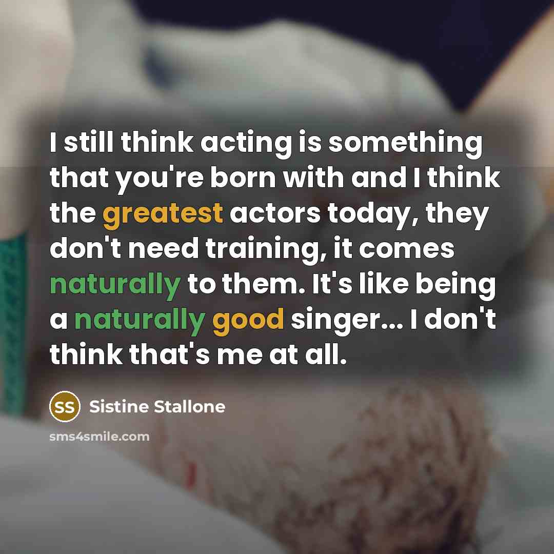 “I still think acting is something that you're born with and I think the greatest actors today, they don't need training, it comes naturally to them. It's like being a naturally good singer... I don't think that's me at all.” quote by Sistine Stallone