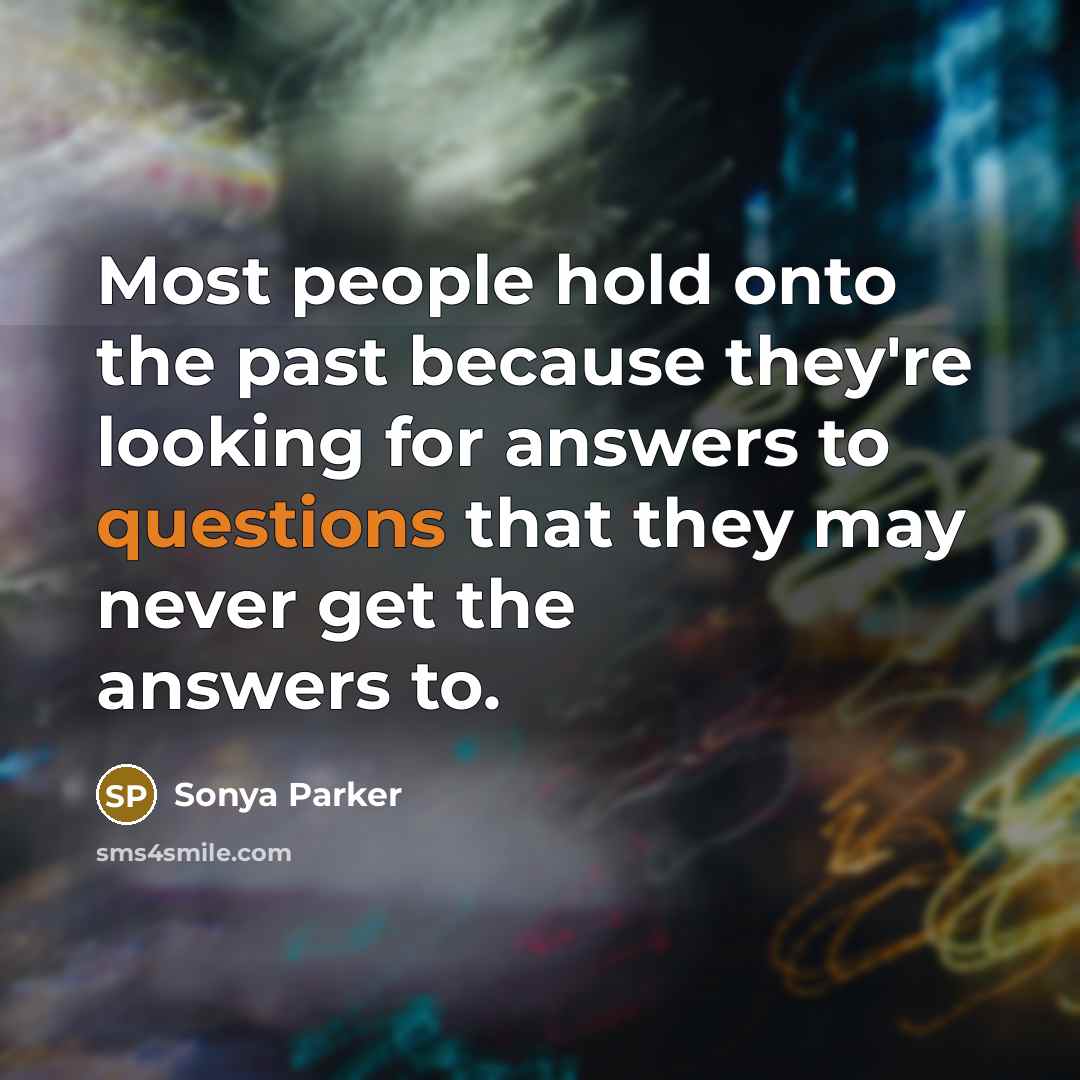 “Most people hold onto the past because they're looking for answers to questions that they may never get the answers to.” quote by SONYA PARKER