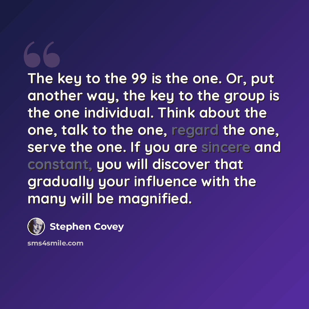 “The key to the 99 is the one. Or, put another way, the key to the group is the one individual. Think about the one, talk to the one, regard the one, serve the one. If you are sincere and constant, you will discover that gradually your influence with the many will be magnified.” quote by Stephen Covey