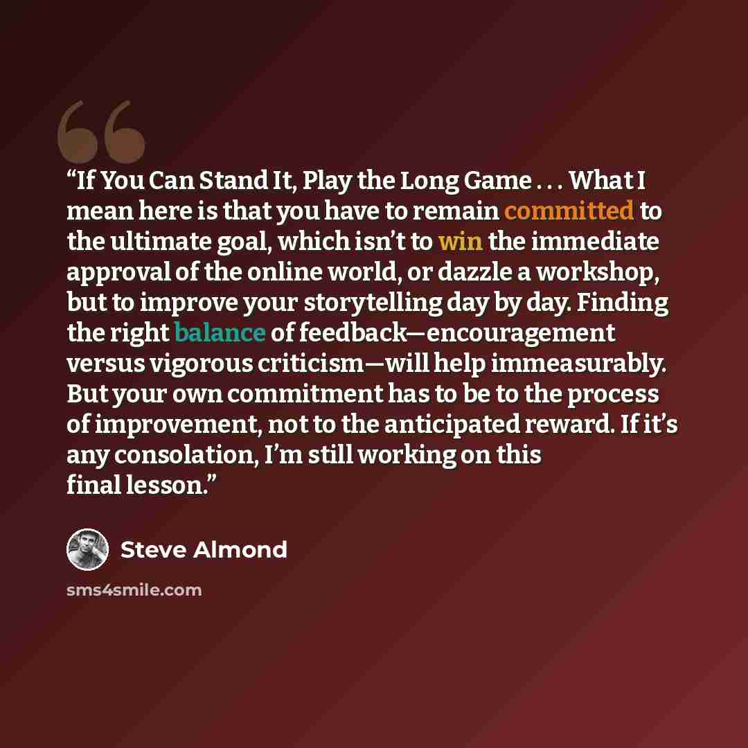 “If You Can Stand It, Play the Long Game . . . What I mean here is that you have to remain committed to the ultimate goal, which isn’t to win the immediate approval of the online world, or dazzle a workshop, but to improve your storytelling day by day. Finding the right balance of…” quote by Steve Almond