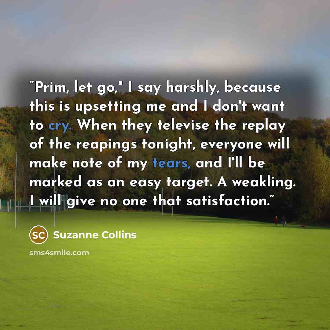 “Prim, let go," I say harshly, because this is upsetting me and I don't want to cry. When they televise the replay of the reapings tonight, everyone will make note of my tears, and I'll be marked as an easy target. A weakling. I will give no one that satisfaction.” quote by Suzanne Collins